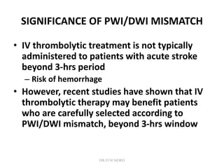 SIGNIFICANCE OF PWI/DWI MISMATCH
• IV thrombolytic treatment is not typically
administered to patients with acute stroke
beyond 3-hrs period
– Risk of hemorrhage
• However, recent studies have shown that IV
thrombolytic therapy may benefit patients
who are carefully selected according to
PWI/DWI mismatch, beyond 3-hrs window
DR.SVM MDRD
 