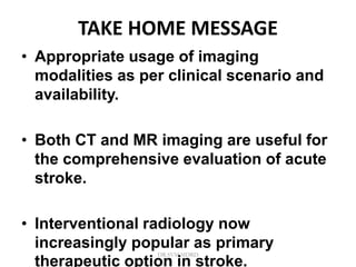 TAKE HOME MESSAGE
• Appropriate usage of imaging
modalities as per clinical scenario and
availability.
• Both CT and MR imaging are useful for
the comprehensive evaluation of acute
stroke.
• Interventional radiology now
increasingly popular as primary
therapeutic option in stroke.
DR.SVM MDRD
 