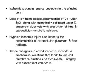 • Ischemia produces energy depletion in the affected
cells.
• Loss of ion homeostasis,accumulation of Ca++,Na+
&Cl- along with osmotically obligated water &
anaerobic glucolysis with production of intra &
extracellular metabolic acidosis.
• Hypoxic-ischemic injury also leads to the
accumulation of extracellular glutamate & free
radicals.
• These changes are called ischemic cascade ,a
biochemical reactions that leads to lost cell
membrane function and cytoskeletal integrity
with subsequent cell death.
DR.SVM MDRD
 