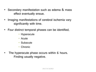 • Secondary manifestation such as edema & mass
effect eventually ensue.
• Imaging manifestations of cerebral ischemia vary
significantly with time.
• Four distinct temporal phases can be identified,
• Hyperacute
• Acute
• Subacute
• Chronic
• The hyperacute phase occurs within 6 hours.
Finding usually negative.
DR.SVM MDRD
 