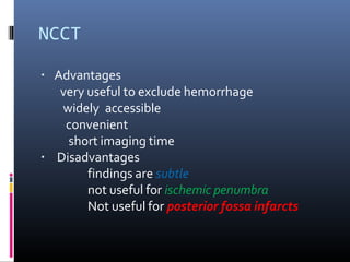 NCCT
▪ Advantages
very useful to exclude hemorrhage
widely accessible
convenient
short imaging time
▪ Disadvantages
findings are subtle
not useful for ischemic penumbra
Not useful for posterior fossa infarcts
 