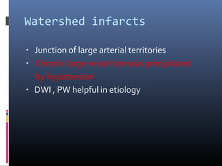 Watershed infarcts
▪ Junction of large arterial territories
▪ Chronic large vessel stenosis precipitated
by hypotension
▪ DWI , PW helpful in etiology
 