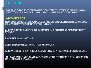 CE MRA
RAPID 3D GRADIENT ECHO (GRE) SEQUENCE FIRST PASS MRA USINGA
SELECTIVELY LARGE BOLUS OF GADOLINIUM BASEDCONTRAST.
▪
ADVANTAGES :
NOT SUSCEPTIBLETO SIGNAL LOSS FROMTURBULENCEOR SLOW FLOW
COMPAREDWITHTOF OR PCTECHNIQUE
▪ ALLOWS BETTERVESSELTO BACKGROUNDCONTRASTCOMPAREDWITH
TOF /PC
▪ SHORTER IMAGINGTIME
▪ LESS SUSCEPTIBLETO MOTIONARTIFACTS
▪ ALLOWS IDENTIFICATION OF SLOW FLOW IN NEARLYOCCLUDEDVESSEL
▪ ALLOWS MORE ACCURATEASSESSMENTOF STENOSIS &VISUALIZATION
OF ULCERATED PLAGUE
 