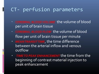 CT- perfusion parameters
▪
▪
▪
▪
CEREBRAL BLOODVOLUME the volume of blood
per unit of brain tissue
CEREBRAL BLOOD FLOW the volume of blood
flow per unit of brain tissue per minute
MEANTRANSITTIME, the time difference
between the arterial inflow and venous
outflow
TIMETO PEAK ENHANCEMENT the time from the
beginning of contrast material injection to
peak enhancement
 