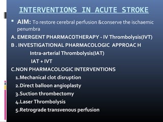 INTERVENTIONS IN ACUTE STROKE
 AIM: To restore cerebral perfusion &conserve the ischaemic
penumbra
A. EMERGENT PHARMACOTHERAPY - IV Thrombolysis(IVT)
B . INVESTIGATIONAL PHARMACOLOGIC APPROAC H
Intra-arterial Thrombolysis(IAT)
IAT + IVT
C.NON PHARMACOLOGIC INTERVENTIONS
1.Mechanical clot disruption
2.Direct balloon angioplasty
3.Suction thrombectomy
4.Laser Thrombolysis
5.Retrograde transvenous perfusion
 