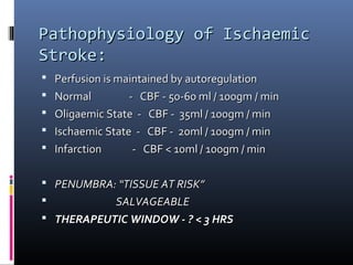 Pathophysiology of IschaemicPathophysiology of Ischaemic
Stroke:Stroke:
 Perfusion is maintained by autoregulationPerfusion is maintained by autoregulation
 Normal - CBF - 50-60 ml / 100gm / minNormal - CBF - 50-60 ml / 100gm / min
 Oligaemic State - CBF - 35ml / 100gm / minOligaemic State - CBF - 35ml / 100gm / min
 Ischaemic State - CBF - 20ml / 100gm / minIschaemic State - CBF - 20ml / 100gm / min
 Infarction - CBF < 10ml / 100gm / minInfarction - CBF < 10ml / 100gm / min
 PENUMBRA: “TISSUE AT RISK”PENUMBRA: “TISSUE AT RISK”
 SALVAGEABLESALVAGEABLE
 THERAPEUTIC WINDOW - ? < 3 HRSTHERAPEUTIC WINDOW - ? < 3 HRS
 