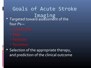 Goals of Acute Stroke
Imaging Targeted toward assessment of the
four Ps—
 Parenchyma
 Pipes
 Perfusion
 Penumbra
 Selection of the appropriate therapy,
and prediction of the clinical outcome
 