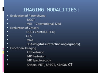 IMAGING MODALITIES:
 Evaluation of ParenchymaEvaluation of Parenchyma
 NCCTNCCT
 MRI - Conventional, DWIMRI - Conventional, DWI
 Evaluation of VesselsEvaluation of Vessels
 USG ( Carotid & TCD)USG ( Carotid & TCD)
 CTACTA
 MRAMRA
 DSA (DSA (Digital subtraction angiography)
 Functional ImagingFunctional Imaging
 CT PerfusionCT Perfusion
 MR PerfusionMR Perfusion
 MR SpectroscopyMR Spectroscopy
 Others- PET , SPECT, XENONOthers- PET , SPECT, XENON CTCT
 