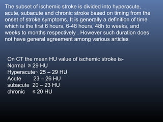 On CT the mean HU value of ischemic stroke is-
Normal ≥ 29 HU
Hyperacute~ 25 – 29 HU
Acute 23 – 26 HU
subacute 20 – 23 HU
chronic ≤ 20 HU
The subset of ischemic stroke is divided into hyperacute,
acute, subacute and chronic stroke based on timing from the
onset of stroke symptoms. It is generally a definition of time
which is the first 6 hours, 6-48 hours, 48h to weeks, and
weeks to months respectively . However such duration does
not have general agreement among various articles
 