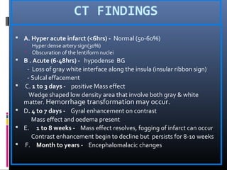 CT FINDINGS
 A. Hyper acute infarct (<6hrs) - Normal (50-60%)
 Hyper dense artery sign(30%)
 Obscuration of the lentiform nuclei
 B . Acute (6-48hrs) - hypodense BG
- Loss of gray white interface along the insula (insular ribbon sign)
- Sulcal effacement
 C. 1 to 3 days - positive Mass effect
Wedge shaped low density area that involve both gray & white
matter. Hemorrhage transformation may occur.
 D. 4 to 7 days - Gyral enhancement on contrast
Mass effect and oedema present
 E. 1 to 8 weeks - Mass effect resolves, fogging of infarct can occur
Contrast enhancement begin to decline but persists for 8-10 weeks
 F. Month to years - Encephalomalacic changes
 