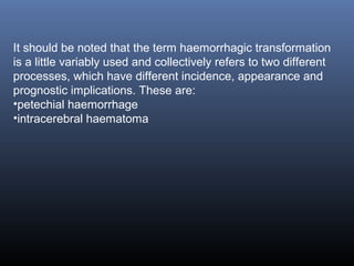 It should be noted that the term haemorrhagic transformation
is a little variably used and collectively refers to two different
processes, which have different incidence, appearance and
prognostic implications. These are:
•petechial haemorrhage
•intracerebral haematoma
 