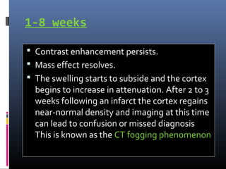 1-8 weeks
 Contrast enhancement persists.
 Mass effect resolves.
 The swelling starts to subside and the cortex
begins to increase in attenuation. After 2 to 3
weeks following an infarct the cortex regains
near-normal density and imaging at this time
can lead to confusion or missed diagnosis
This is known as the CT fogging phenomenon
 