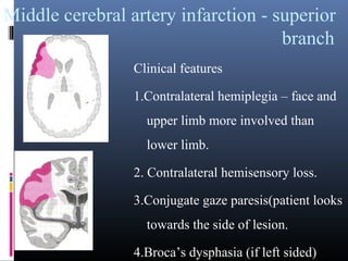 Middle cerebral artery infarction - superior
branch
Clinical features
1.Contralateral hemiplegia – face and
upper limb more involved than
lower limb.
2. Contralateral hemisensory loss.
3.Conjugate gaze paresis(patient looks
towards the side of lesion.
4.Broca’s dysphasia (if left sided)
 