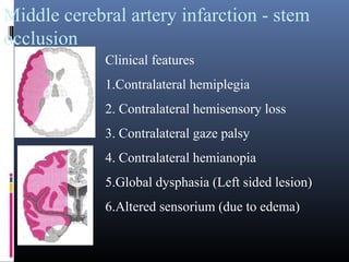 Middle cerebral artery infarction - stem
occlusion
Clinical features
1.Contralateral hemiplegia
2. Contralateral hemisensory loss
3. Contralateral gaze palsy
4. Contralateral hemianopia
5.Global dysphasia (Left sided lesion)
6.Altered sensorium (due to edema)
 