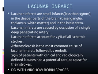 LACUNAR INFARCT
 Lacunar infarcts are small infarcts(less than 15mm)
in the deeper parts of the brain (basal ganglia,
thalamus, white matter) and in the brain stem.
Lacunar infarcts are caused by occlusion of a single
deep penetrating artery.
Lacunar infarcts account for 25% of all ischemic
strokes.
Atherosclerosis is the most common cause of
lacunar infarcts followed by emboli.
25% of patients with clinical and radiologically
defined lacunes had a potential cardiac cause for
their strokes.
 DD WITH VIRCHOW ROBIN SPACES
 