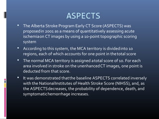 ASPECTS
 The Alberta Stroke Program Early CT Score (ASPECTS) was
proposedin 2001 as a means of quantitatively assessing acute
ischemiaon CT images by using a 10-point topographic scoring
system
 According to this system, the MCA territory is dividedinto 10
regions, each of which accounts for one point in thetotal score
 The normal MCA territory is assigned atotal score of 10. For each
area involved in stroke on the unenhancedCT images, one point is
deducted from that score.
 It was demonstrated thatthe baseline ASPECTS correlated inversely
with the NationalInstitutes of Health Stroke Score (NIHSS), and, as
the ASPECTSdecreases, the probability of dependence, death, and
symptomatichemorrhage increases.
 