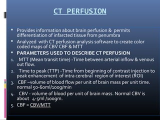 CT PERFUSION
 Provides information about brain perfusion & permits
differentiation of infarcted tissue from penumbra
 Analyzed with CT perfusion analysis software to create color
coded maps of CBV CBF & MTT
 PARAMETERS USED TO DESCRIBE CT PERFUSION
1. MTT (Mean transit time) -Time between arterial inflow & venous
out flow.
2. Time to peak (TTP) -Time from beginning of contrast injection to
peak enhancement of intra cerebral region of interest (ROI)
3. CBF –volume of blood flow per unit of brain mass per unit time.
normal 50-60ml/100g/min
4. CBV - volume of blood per unit of brain mass. Normal CBV is
about 4-5ml /100gm.
5. CBF = CBV/MTT
 