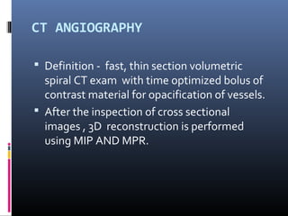 CT ANGIOGRAPHY
 Definition - fast, thin section volumetric
spiral CT exam with time optimized bolus of
contrast material for opacification of vessels.
 After the inspection of cross sectional
images , 3D reconstruction is performed
using MIP AND MPR.
 