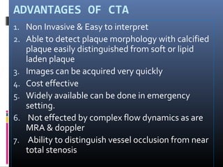 ADVANTAGES OF CTA
1. Non Invasive & Easy to interpret
2. Able to detect plaque morphology with calcified
plaque easily distinguished from soft or lipid
laden plaque
3. Images can be acquired very quickly
4. Cost effective
5. Widely available can be done in emergency
setting.
6. Not effected by complex flow dynamics as are
MRA & doppler
7. Ability to distinguish vessel occlusion from near
total stenosis
 