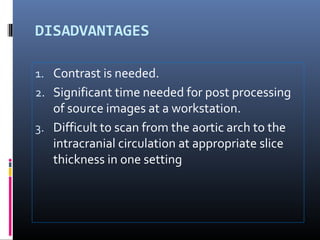 DISADVANTAGES
1. Contrast is needed.
2. Significant time needed for post processing
of source images at a workstation.
3. Difficult to scan from the aortic arch to the
intracranial circulation at appropriate slice
thickness in one setting
 