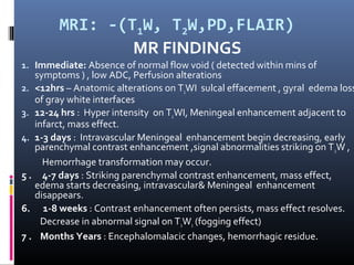 MRI: -(T1W, T2W,PD,FLAIR)
MR FINDINGS
1. Immediate: Absence of normal flow void ( detected within mins of
symptoms ) , low ADC, Perfusion alterations
2. <12hrs – Anatomic alterations on T1WI sulcal effacement , gyral edema loss
of gray white interfaces
3. 12-24 hrs : Hyper intensity on T2WI, Meningeal enhancement adjacent to
infarct, mass effect.
4. 1-3 days : Intravascular Meningeal enhancement begin decreasing, early
parenchymal contrast enhancement ,signal abnormalities striking on T2W ,
Hemorrhage transformation may occur.
5 . 4-7 days : Striking parenchymal contrast enhancement, mass effect,
edema starts decreasing, intravascular& Meningeal enhancement
disappears.
6. 1-8 weeks : Contrast enhancement often persists, mass effect resolves.
Decrease in abnormal signal on T2W1 (fogging effect)
7 . Months Years : Encephalomalacic changes, hemorrhagic residue.
 