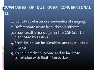 ADVANTAGES OF DWI OVER CONVENTIONAL
MRI
1. Identify stroke before conventional imaging.
2.Differentiate acute from chronic infarcts
3. Show small lesions adjacent to CSF (also be
diagnosed by FLAIR)
4.Fresh lesion can be identified among multiple
infarcts
5. To help predict outcome and to facilitate
correlation with final infarcts size
 