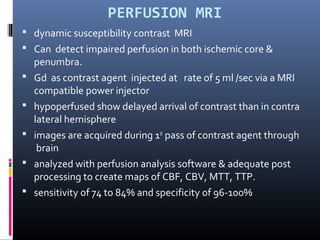PERFUSION MRI
 dynamic susceptibility contrast MRI
 Can detect impaired perfusion in both ischemic core &
penumbra.
 Gd as contrast agent injected at rate of 5 ml /sec via a MRI
compatible power injector
 hypoperfused show delayed arrival of contrast than in contra
lateral hemisphere
 images are acquired during 1st
pass of contrast agent through
brain
 analyzed with perfusion analysis software & adequate post
processing to create maps of CBF, CBV, MTT, TTP.
 sensitivity of 74 to 84% and specificity of 96-100%
 