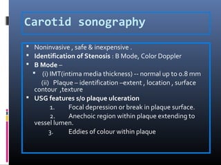Carotid sonography
 Noninvasive , safe & inexpensive .
 Identification of Stenosis : B Mode, Color Doppler
 B Mode –
 (i) IMT(intima media thickness) -- normal up to 0.8 mm
(ii) Plaque – identification –extent , location , surface
contour ,texture
 USG features s/o plaque ulceration
1. Focal depression or break in plaque surface.
2. Anechoic region within plaque extending to
vessel lumen.
3. Eddies of colour within plaque
 