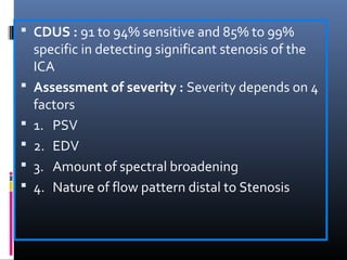  CDUS : 91 to 94% sensitive and 85% to 99%
specific in detecting significant stenosis of the
ICA
 Assessment of severity : Severity depends on 4
factors
 1. PSV
 2. EDV
 3. Amount of spectral broadening
 4. Nature of flow pattern distal to Stenosis
 