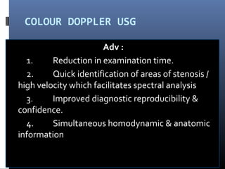 COLOUR DOPPLER USG
Adv :
1. Reduction in examination time.
2. Quick identification of areas of stenosis /
high velocity which facilitates spectral analysis
3. Improved diagnostic reproducibility &
confidence.
4. Simultaneous homodynamic & anatomic
information
 
