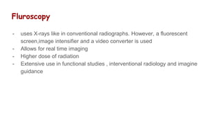 Fluroscopy
- uses X-rays like in conventional radiographs. However, a fluorescent
screen,image intensifier and a video converter is used
- Allows for real time imaging
- Higher dose of radiation
- Extensive use in functional studies , interventional radiology and imagine
guidance
 