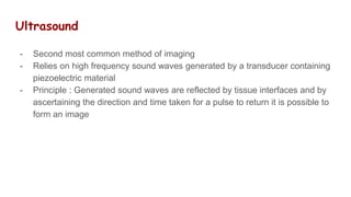 Ultrasound
- Second most common method of imaging
- Relies on high frequency sound waves generated by a transducer containing
piezoelectric material
- Principle : Generated sound waves are reflected by tissue interfaces and by
ascertaining the direction and time taken for a pulse to return it is possible to
form an image
 