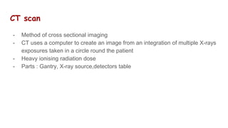 CT scan
- Method of cross sectional imaging
- CT uses a computer to create an image from an integration of multiple X-rays
exposures taken in a circle round the patient
- Heavy ionising radiation dose
- Parts : Gantry, X-ray source,detectors table
 