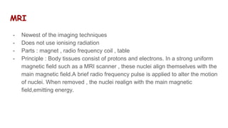 MRI
- Newest of the imaging techniques
- Does not use ionising radiation
- Parts : magnet , radio frequency coil , table
- Principle : Body tissues consist of protons and electrons. In a strong uniform
magnetic field such as a MRI scanner , these nuclei align themselves with the
main magnetic field.A brief radio frequency pulse is applied to alter the motion
of nuclei. When removed , the nuclei realign with the main magnetic
field,emitting energy.
 