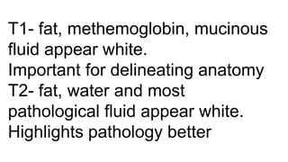 T1- fat, methemoglobin, mucinous
fluid appear white.
Important for delineating anatomy
T2- fat, water and most
pathological fluid appear white.
Highlights pathology better
 