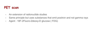 PET scan
- An extension of radionuclide studies
- Same principle but uses substances that emit positron and not gamma rays
- Agent : 18F-2Fluoro-2deoxy-D glucose ( FDG)
 