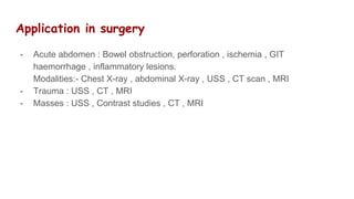 Application in surgery
- Acute abdomen : Bowel obstruction, perforation , ischemia , GIT
haemorrhage , inflammatory lesions.
Modalities:- Chest X-ray , abdominal X-ray , USS , CT scan , MRI
- Trauma : USS , CT , MRI
- Masses : USS , Contrast studies , CT , MRI
 