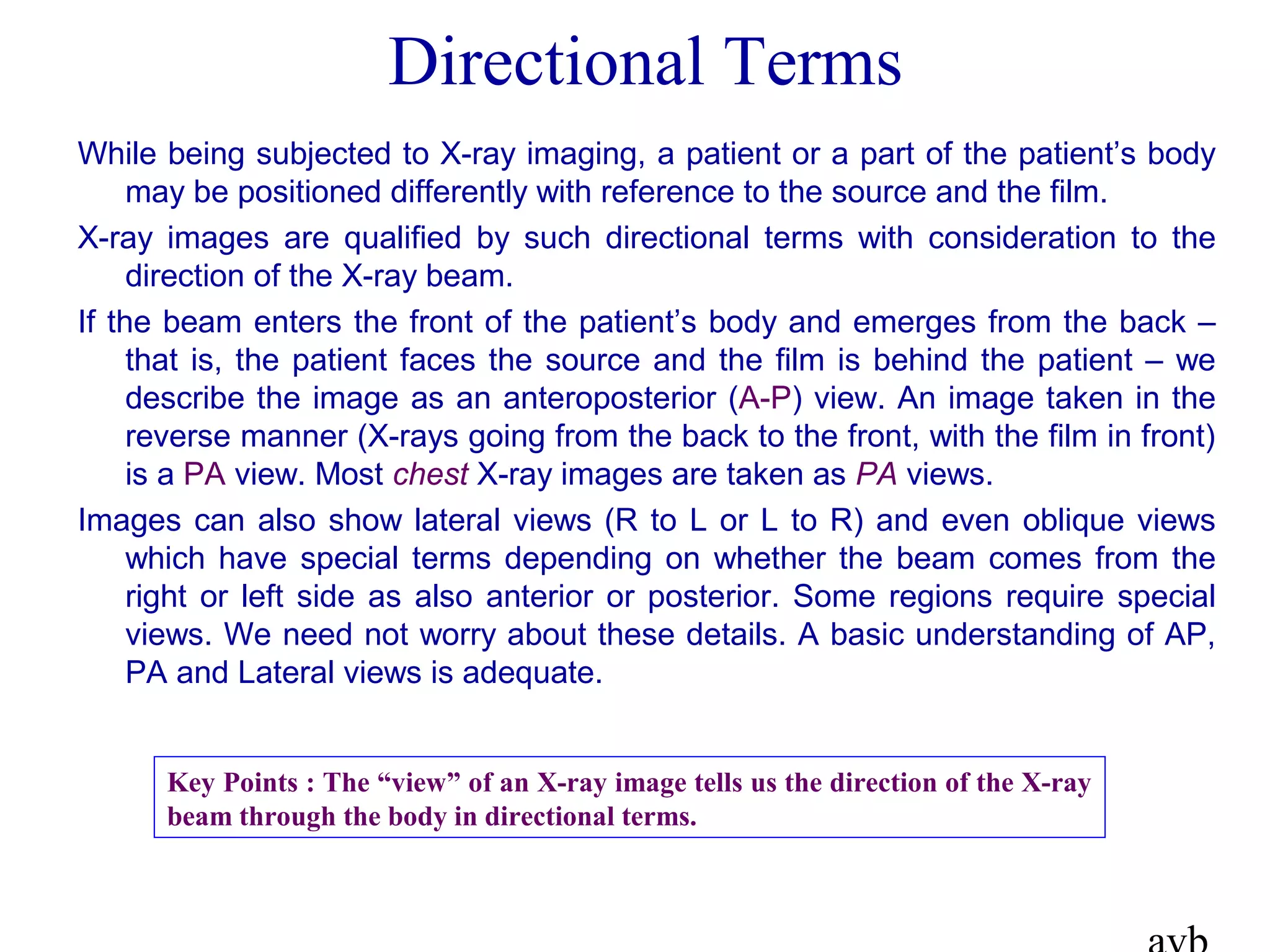 Directional Terms
While being subjected to X-ray imaging, a patient or a part of the patient’s body
may be positioned differently with reference to the source and the film.
X-ray images are qualified by such directional terms with consideration to the
direction of the X-ray beam.
If the beam enters the front of the patient’s body and emerges from the back –
that is, the patient faces the source and the film is behind the patient – we
describe the image as an anteroposterior (A-P) view. An image taken in the
reverse manner (X-rays going from the back to the front, with the film in front)
is a PA view. Most chest X-ray images are taken as PA views.
Images can also show lateral views (R to L or L to R) and even oblique views
which have special terms depending on whether the beam comes from the
right or left side as also anterior or posterior. Some regions require special
views. We need not worry about these details. A basic understanding of AP,
PA and Lateral views is adequate.
Key Points : The “view” of an X-ray image tells us the direction of the X-ray
beam through the body in directional terms.
 