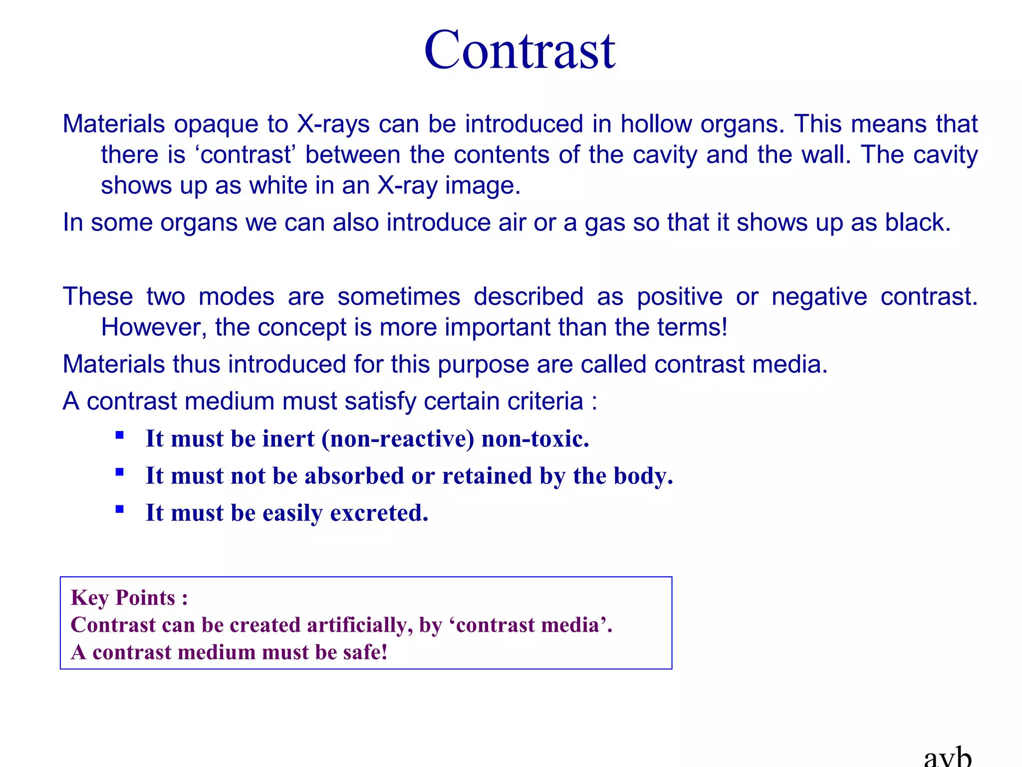 Contrast
Materials opaque to X-rays can be introduced in hollow organs. This means that
there is ‘contrast’ between the contents of the cavity and the wall. The cavity
shows up as white in an X-ray image.
In some organs we can also introduce air or a gas so that it shows up as black.
These two modes are sometimes described as positive or negative contrast.
However, the concept is more important than the terms!
Materials thus introduced for this purpose are called contrast media.
A contrast medium must satisfy certain criteria :
 It must be inert (non-reactive) non-toxic.
 It must not be absorbed or retained by the body.
 It must be easily excreted.
Key Points :
Contrast can be created artificially, by ‘contrast media’.
A contrast medium must be safe!
 