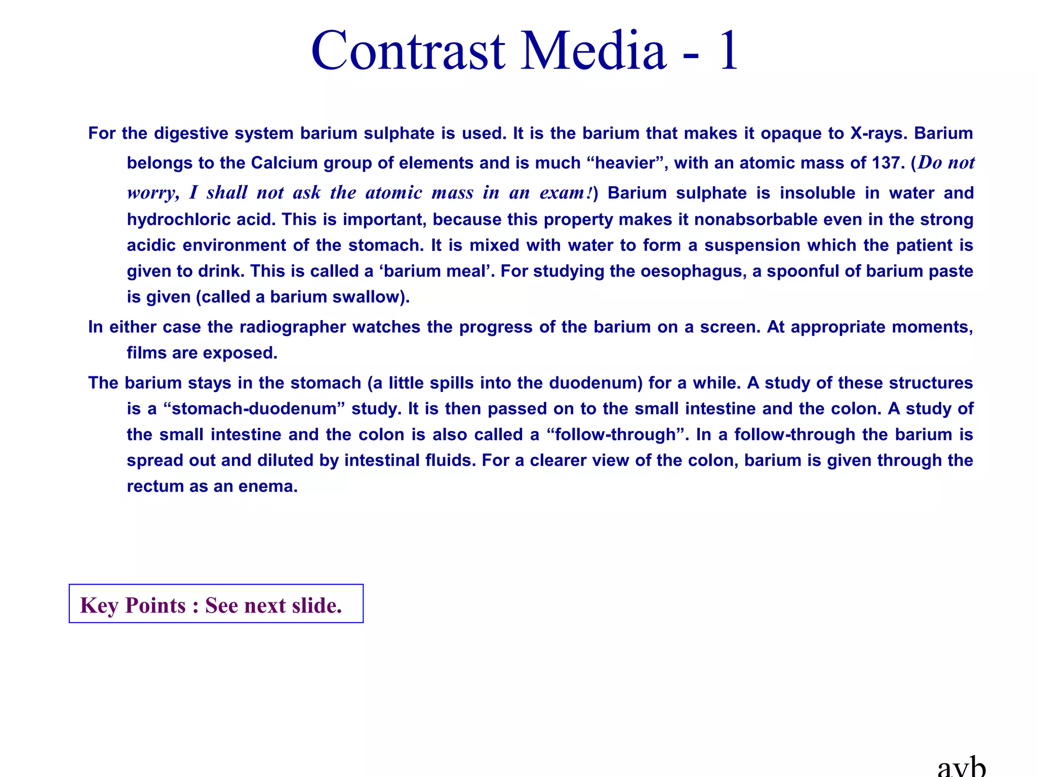 For the digestive system barium sulphate is used. It is the barium that makes it opaque to X-rays. Barium
belongs to the Calcium group of elements and is much “heavier”, with an atomic mass of 137. (Do not
worry, I shall not ask the atomic mass in an exam!) Barium sulphate is insoluble in water and
hydrochloric acid. This is important, because this property makes it nonabsorbable even in the strong
acidic environment of the stomach. It is mixed with water to form a suspension which the patient is
given to drink. This is called a ‘barium meal’. For studying the oesophagus, a spoonful of barium paste
is given (called a barium swallow).
In either case the radiographer watches the progress of the barium on a screen. At appropriate moments,
films are exposed.
The barium stays in the stomach (a little spills into the duodenum) for a while. A study of these structures
is a “stomach-duodenum” study. It is then passed on to the small intestine and the colon. A study of
the small intestine and the colon is also called a “follow-through”. In a follow-through the barium is
spread out and diluted by intestinal fluids. For a clearer view of the colon, barium is given through the
rectum as an enema.
Contrast Media - 1
Key Points : See next slide.
 