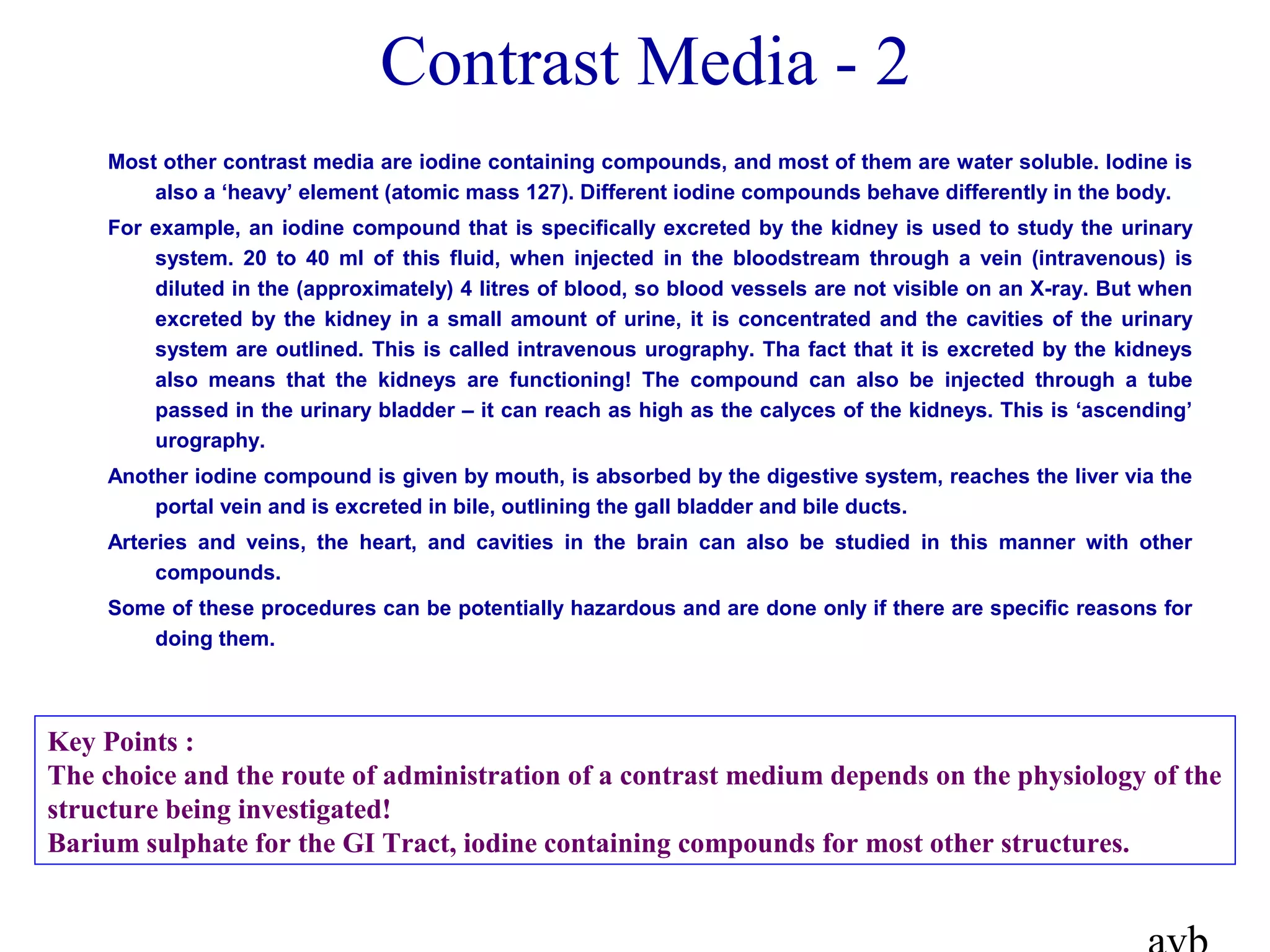 Most other contrast media are iodine containing compounds, and most of them are water soluble. Iodine is
also a ‘heavy’ element (atomic mass 127). Different iodine compounds behave differently in the body.
For example, an iodine compound that is specifically excreted by the kidney is used to study the urinary
system. 20 to 40 ml of this fluid, when injected in the bloodstream through a vein (intravenous) is
diluted in the (approximately) 4 litres of blood, so blood vessels are not visible on an X-ray. But when
excreted by the kidney in a small amount of urine, it is concentrated and the cavities of the urinary
system are outlined. This is called intravenous urography. Tha fact that it is excreted by the kidneys
also means that the kidneys are functioning! The compound can also be injected through a tube
passed in the urinary bladder – it can reach as high as the calyces of the kidneys. This is ‘ascending’
urography.
Another iodine compound is given by mouth, is absorbed by the digestive system, reaches the liver via the
portal vein and is excreted in bile, outlining the gall bladder and bile ducts.
Arteries and veins, the heart, and cavities in the brain can also be studied in this manner with other
compounds.
Some of these procedures can be potentially hazardous and are done only if there are specific reasons for
doing them.
Contrast Media - 2
Key Points :
The choice and the route of administration of a contrast medium depends on the physiology of the
structure being investigated!
Barium sulphate for the GI Tract, iodine containing compounds for most other structures.
 