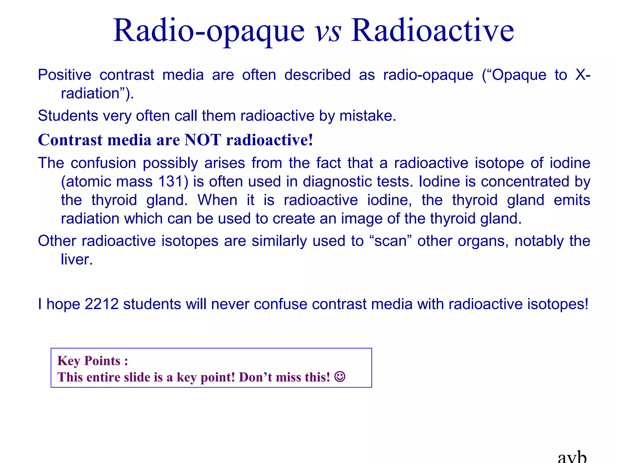 Radio-opaque vs Radioactive
Positive contrast media are often described as radio-opaque (“Opaque to X-
radiation”).
Students very often call them radioactive by mistake.
Contrast media are NOT radioactive!
The confusion possibly arises from the fact that a radioactive isotope of iodine
(atomic mass 131) is often used in diagnostic tests. Iodine is concentrated by
the thyroid gland. When it is radioactive iodine, the thyroid gland emits
radiation which can be used to create an image of the thyroid gland.
Other radioactive isotopes are similarly used to “scan” other organs, notably the
liver.
I hope 2212 students will never confuse contrast media with radioactive isotopes!
Key Points :
This entire slide is a key point! Don’t miss this! 
 