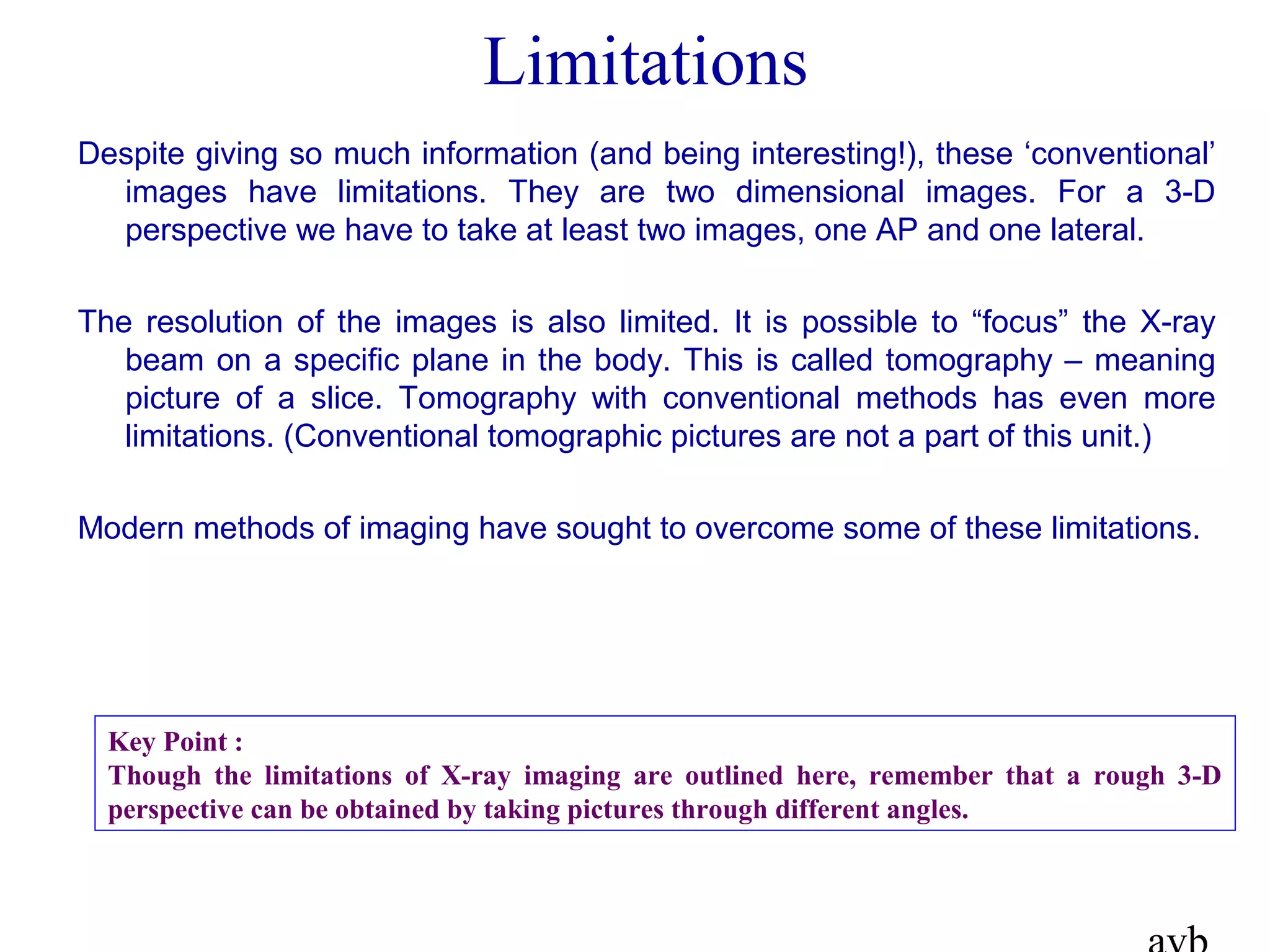 Limitations
Despite giving so much information (and being interesting!), these ‘conventional’
images have limitations. They are two dimensional images. For a 3-D
perspective we have to take at least two images, one AP and one lateral.
The resolution of the images is also limited. It is possible to “focus” the X-ray
beam on a specific plane in the body. This is called tomography – meaning
picture of a slice. Tomography with conventional methods has even more
limitations. (Conventional tomographic pictures are not a part of this unit.)
Modern methods of imaging have sought to overcome some of these limitations.
Key Point :
Though the limitations of X-ray imaging are outlined here, remember that a rough 3-D
perspective can be obtained by taking pictures through different angles.
 