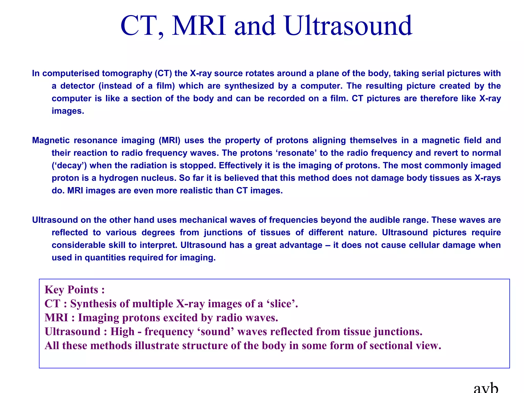 In computerised tomography (CT) the X-ray source rotates around a plane of the body, taking serial pictures with
a detector (instead of a film) which are synthesized by a computer. The resulting picture created by the
computer is like a section of the body and can be recorded on a film. CT pictures are therefore like X-ray
images.
Magnetic resonance imaging (MRI) uses the property of protons aligning themselves in a magnetic field and
their reaction to radio frequency waves. The protons ‘resonate’ to the radio frequency and revert to normal
(‘decay’) when the radiation is stopped. Effectively it is the imaging of protons. The most commonly imaged
proton is a hydrogen nucleus. So far it is believed that this method does not damage body tissues as X-rays
do. MRI images are even more realistic than CT images.
Ultrasound on the other hand uses mechanical waves of frequencies beyond the audible range. These waves are
reflected to various degrees from junctions of tissues of different nature. Ultrasound pictures require
considerable skill to interpret. Ultrasound has a great advantage – it does not cause cellular damage when
used in quantities required for imaging.
CT, MRI and Ultrasound
Key Points :
CT : Synthesis of multiple X-ray images of a ‘slice’.
MRI : Imaging protons excited by radio waves.
Ultrasound : High - frequency ‘sound’ waves reflected from tissue junctions.
All these methods illustrate structure of the body in some form of sectional view.
 
