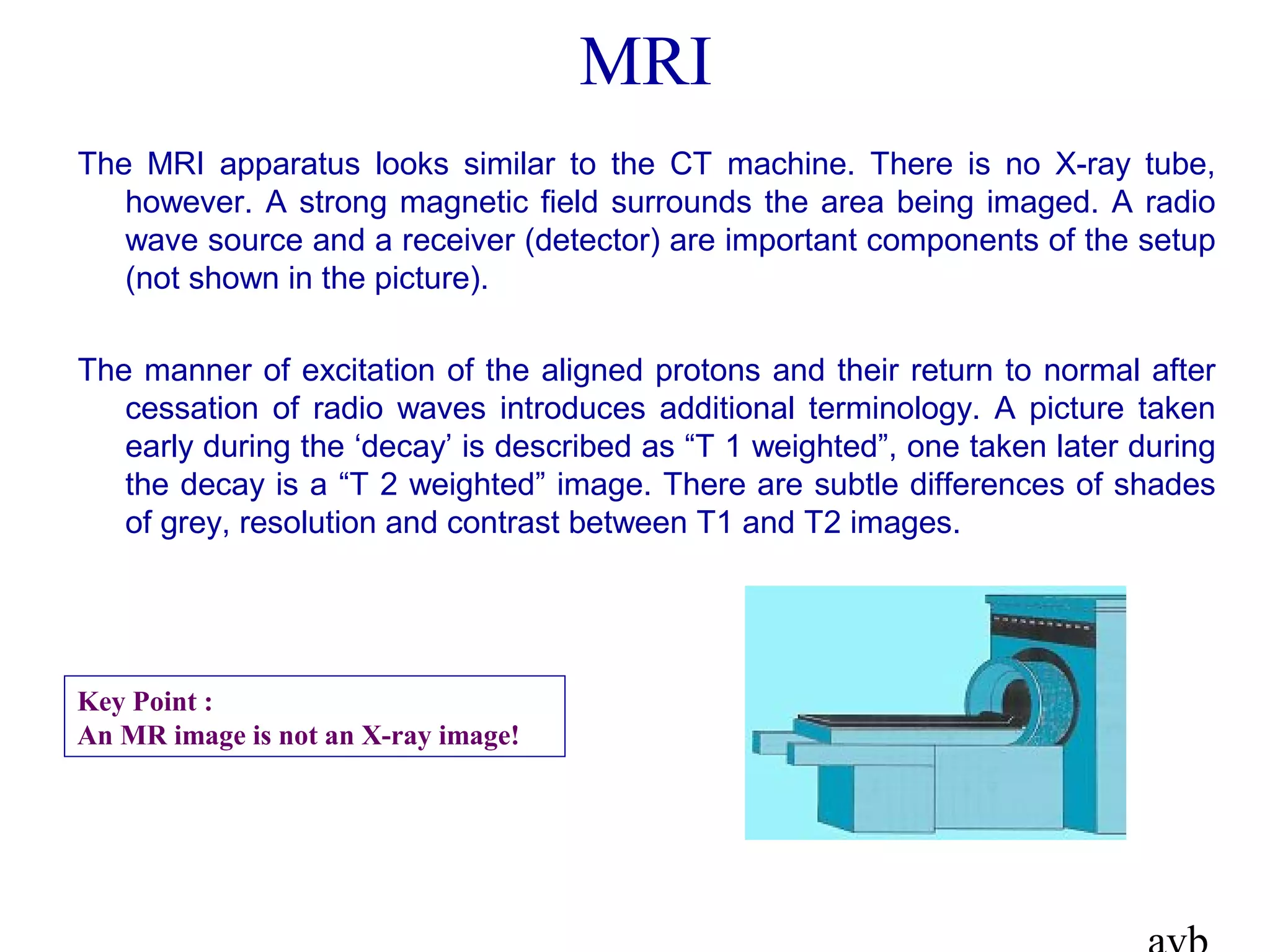 MRI
The MRI apparatus looks similar to the CT machine. There is no X-ray tube,
however. A strong magnetic field surrounds the area being imaged. A radio
wave source and a receiver (detector) are important components of the setup
(not shown in the picture).
The manner of excitation of the aligned protons and their return to normal after
cessation of radio waves introduces additional terminology. A picture taken
early during the ‘decay’ is described as “T 1 weighted”, one taken later during
the decay is a “T 2 weighted” image. There are subtle differences of shades
of grey, resolution and contrast between T1 and T2 images.
Key Point :
An MR image is not an X-ray image!
 