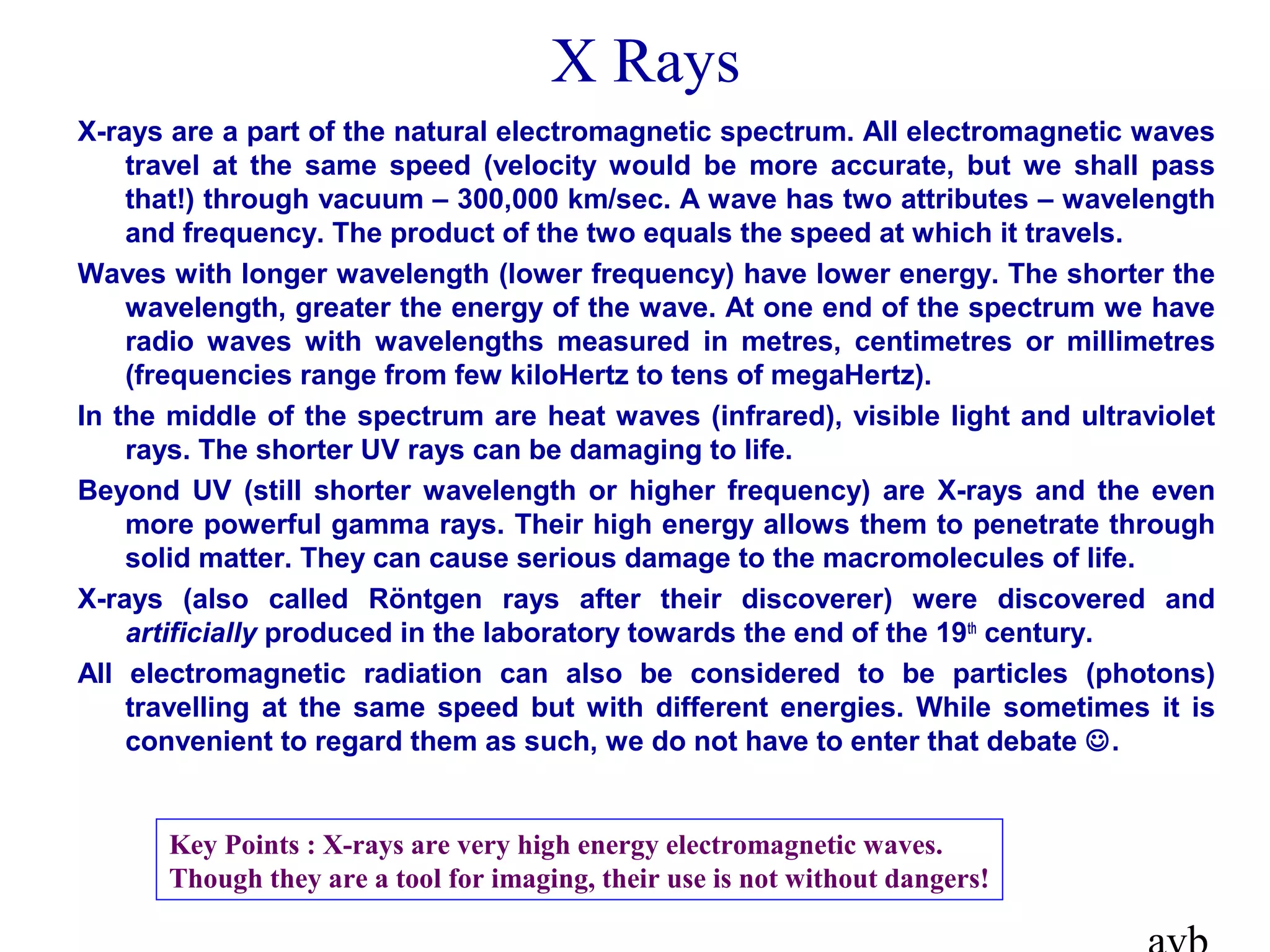 X-rays are a part of the natural electromagnetic spectrum. All electromagnetic waves
travel at the same speed (velocity would be more accurate, but we shall pass
that!) through vacuum – 300,000 km/sec. A wave has two attributes – wavelength
and frequency. The product of the two equals the speed at which it travels.
Waves with longer wavelength (lower frequency) have lower energy. The shorter the
wavelength, greater the energy of the wave. At one end of the spectrum we have
radio waves with wavelengths measured in metres, centimetres or millimetres
(frequencies range from few kiloHertz to tens of megaHertz).
In the middle of the spectrum are heat waves (infrared), visible light and ultraviolet
rays. The shorter UV rays can be damaging to life.
Beyond UV (still shorter wavelength or higher frequency) are X-rays and the even
more powerful gamma rays. Their high energy allows them to penetrate through
solid matter. They can cause serious damage to the macromolecules of life.
X-rays (also called Röntgen rays after their discoverer) were discovered and
artificially produced in the laboratory towards the end of the 19th
century.
All electromagnetic radiation can also be considered to be particles (photons)
travelling at the same speed but with different energies. While sometimes it is
convenient to regard them as such, we do not have to enter that debate .
X Rays
Key Points : X-rays are very high energy electromagnetic waves.
Though they are a tool for imaging, their use is not without dangers!
 