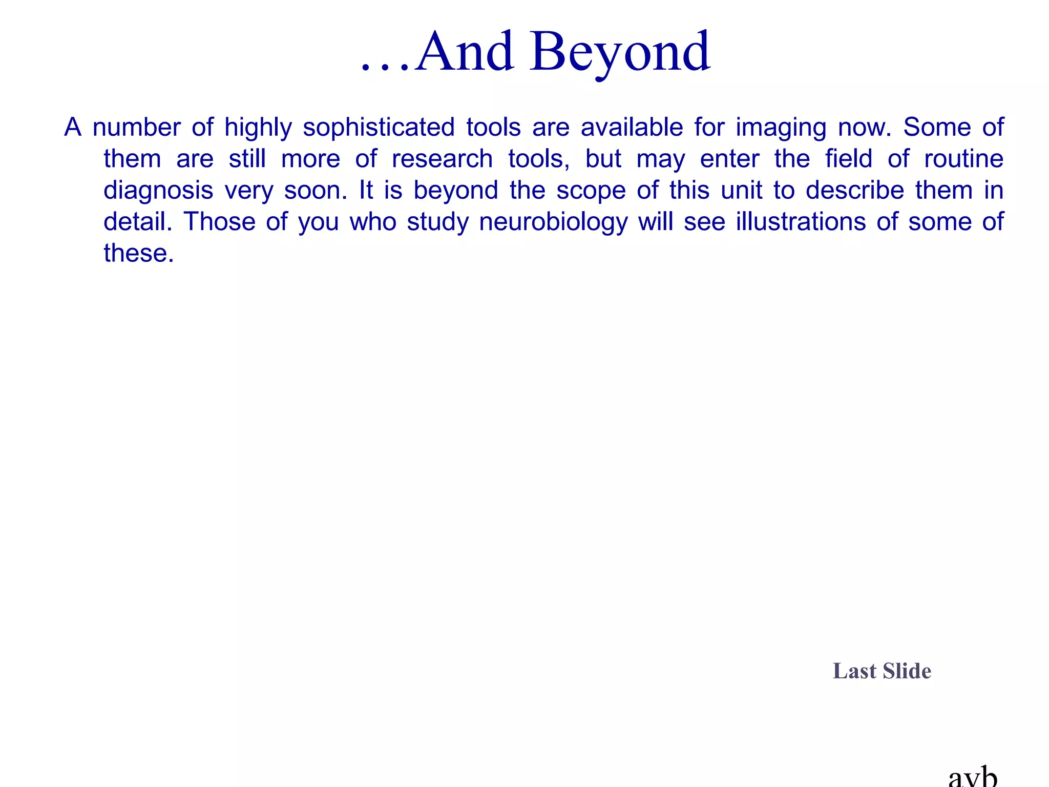 …And Beyond
A number of highly sophisticated tools are available for imaging now. Some of
them are still more of research tools, but may enter the field of routine
diagnosis very soon. It is beyond the scope of this unit to describe them in
detail. Those of you who study neurobiology will see illustrations of some of
these.
Last Slide
 