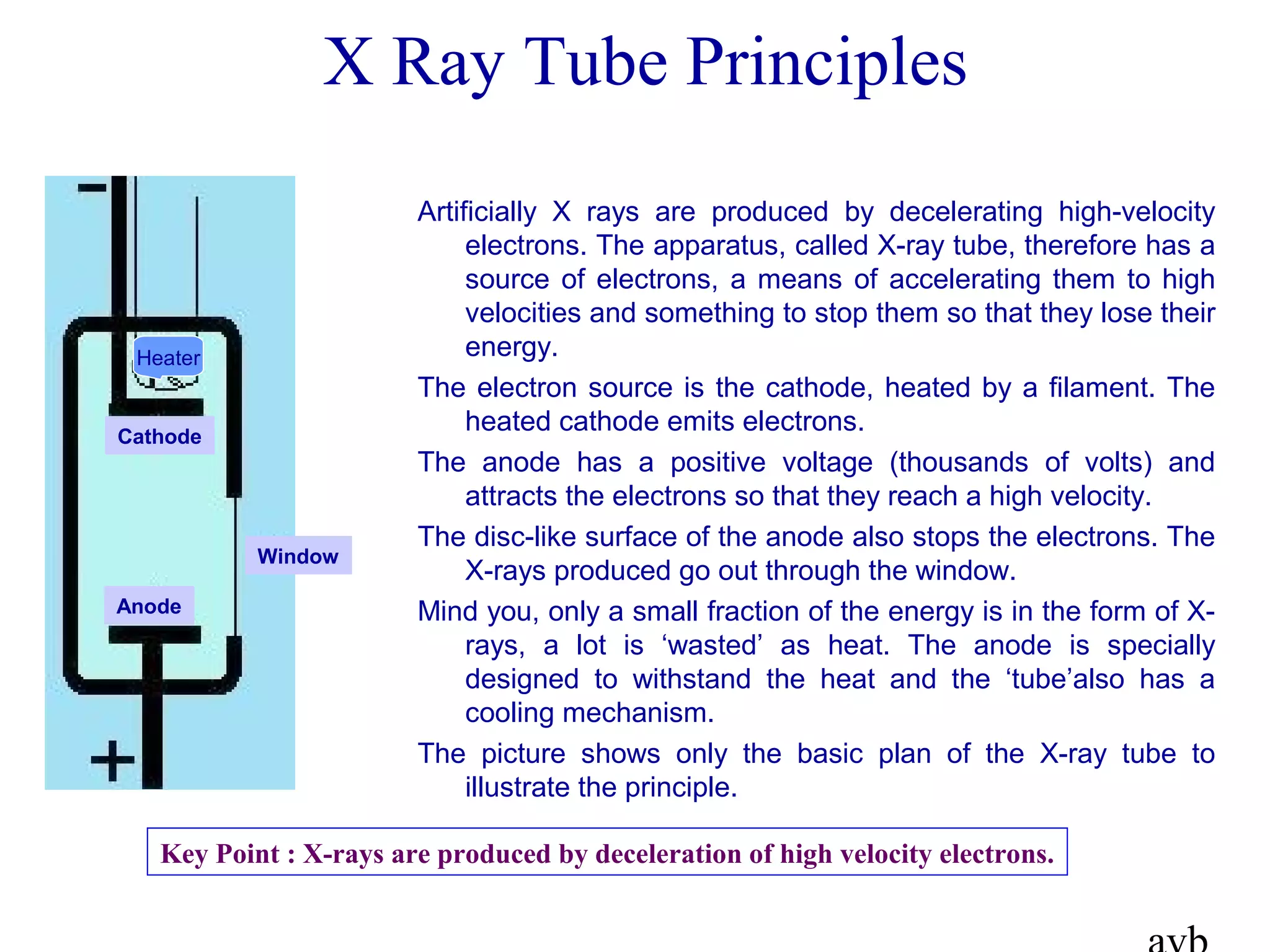 X Ray Tube Principles
Artificially X rays are produced by decelerating high-velocity
electrons. The apparatus, called X-ray tube, therefore has a
source of electrons, a means of accelerating them to high
velocities and something to stop them so that they lose their
energy.
The electron source is the cathode, heated by a filament. The
heated cathode emits electrons.
The anode has a positive voltage (thousands of volts) and
attracts the electrons so that they reach a high velocity.
The disc-like surface of the anode also stops the electrons. The
X-rays produced go out through the window.
Mind you, only a small fraction of the energy is in the form of X-
rays, a lot is ‘wasted’ as heat. The anode is specially
designed to withstand the heat and the ‘tube’also has a
cooling mechanism.
The picture shows only the basic plan of the X-ray tube to
illustrate the principle.
Cathode
Anode
Heater
Window
Key Point : X-rays are produced by deceleration of high velocity electrons.
 