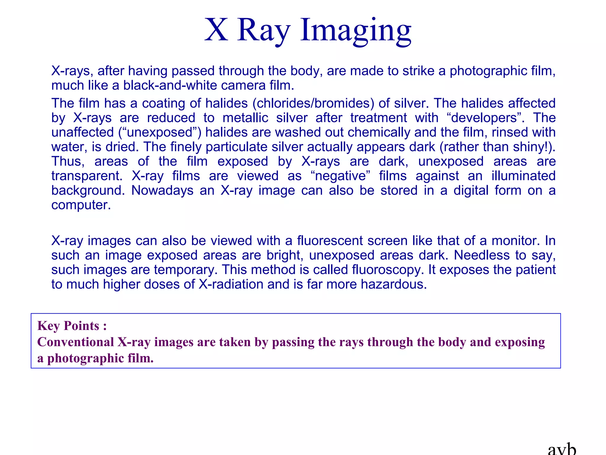 X Ray Imaging
X-rays, after having passed through the body, are made to strike a photographic film,
much like a black-and-white camera film.
The film has a coating of halides (chlorides/bromides) of silver. The halides affected
by X-rays are reduced to metallic silver after treatment with “developers”. The
unaffected (“unexposed”) halides are washed out chemically and the film, rinsed with
water, is dried. The finely particulate silver actually appears dark (rather than shiny!).
Thus, areas of the film exposed by X-rays are dark, unexposed areas are
transparent. X-ray films are viewed as “negative” films against an illuminated
background. Nowadays an X-ray image can also be stored in a digital form on a
computer.
X-ray images can also be viewed with a fluorescent screen like that of a monitor. In
such an image exposed areas are bright, unexposed areas dark. Needless to say,
such images are temporary. This method is called fluoroscopy. It exposes the patient
to much higher doses of X-radiation and is far more hazardous.
Key Points :
Conventional X-ray images are taken by passing the rays through the body and exposing
a photographic film.
 