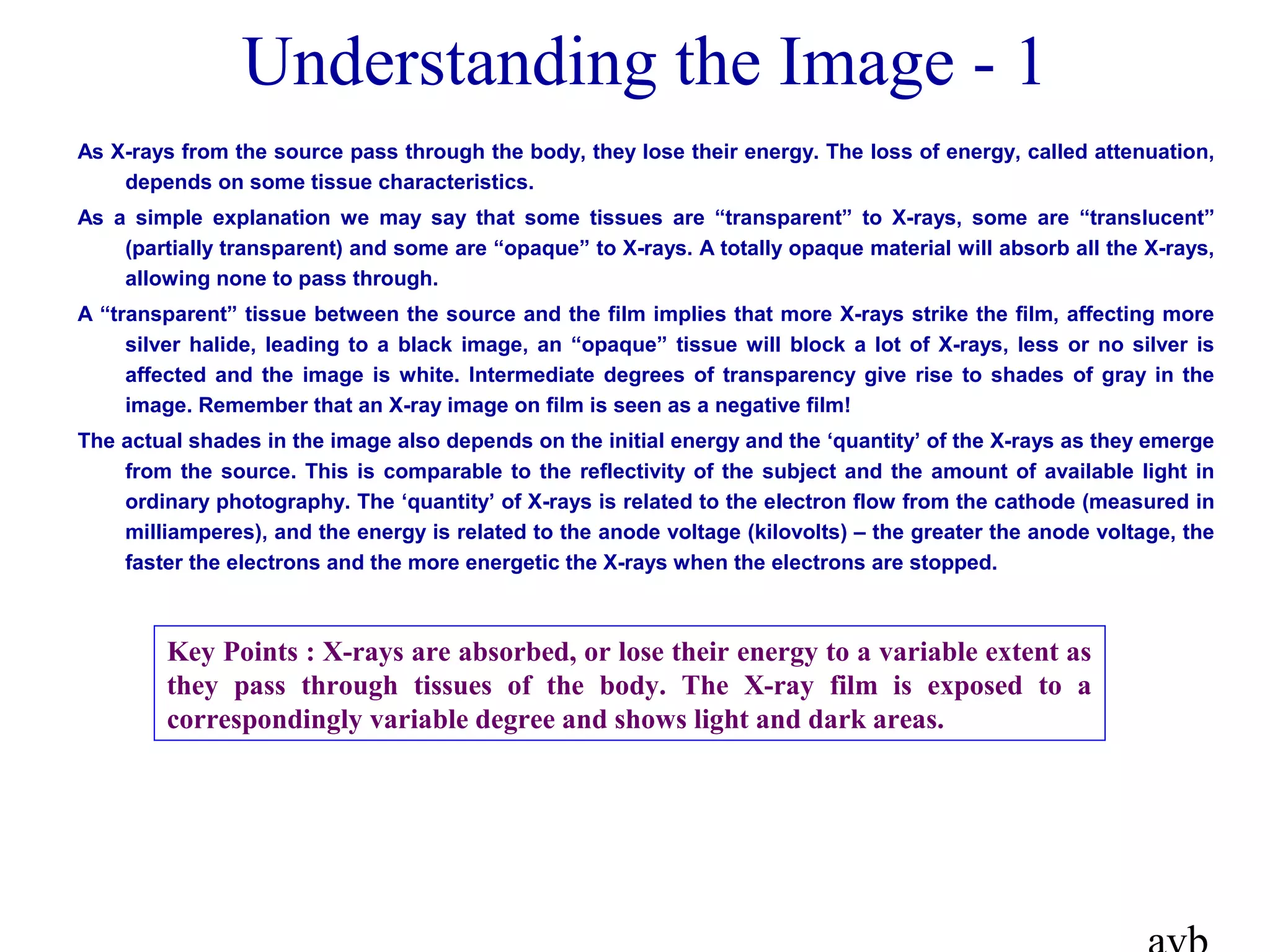 Understanding the Image - 1
As X-rays from the source pass through the body, they lose their energy. The loss of energy, called attenuation,
depends on some tissue characteristics.
As a simple explanation we may say that some tissues are “transparent” to X-rays, some are “translucent”
(partially transparent) and some are “opaque” to X-rays. A totally opaque material will absorb all the X-rays,
allowing none to pass through.
A “transparent” tissue between the source and the film implies that more X-rays strike the film, affecting more
silver halide, leading to a black image, an “opaque” tissue will block a lot of X-rays, less or no silver is
affected and the image is white. Intermediate degrees of transparency give rise to shades of gray in the
image. Remember that an X-ray image on film is seen as a negative film!
The actual shades in the image also depends on the initial energy and the ‘quantity’ of the X-rays as they emerge
from the source. This is comparable to the reflectivity of the subject and the amount of available light in
ordinary photography. The ‘quantity’ of X-rays is related to the electron flow from the cathode (measured in
milliamperes), and the energy is related to the anode voltage (kilovolts) – the greater the anode voltage, the
faster the electrons and the more energetic the X-rays when the electrons are stopped.
Key Points : X-rays are absorbed, or lose their energy to a variable extent as
they pass through tissues of the body. The X-ray film is exposed to a
correspondingly variable degree and shows light and dark areas.
 